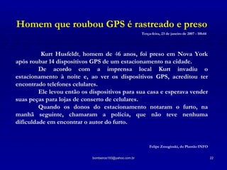 Homem que roubou GPS é rastreado e preso Terça-feira, 23 de janeiro de 2007 - 10h44     Kurt Husfeldt ,  homem de  4 6 anos, foi preso em Nova York após roubar 14 dispositivos GPS de um estacionamento na cidade.  De acordo com a imprensa local Kurt invadiu o estacionamento à noite e, ao ver os dispositivos GPS, acreditou ter encontrado telefones celulares.  Ele levou então os dispositivos para sua casa e esperava vender suas peças para lojas de conserto de celulares.  Quando os donos do estacionamento notaram o furto, na manhã seguinte, chamaram a polícia, que não teve nenhuma dificuldade em encontrar o autor do furto. Felipe Zmoginski, do Plantão INFO 