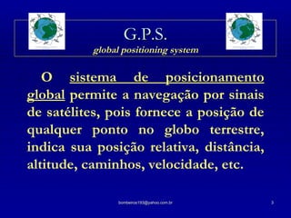 G.P.S.   global positioning system   O  sistema de posicionamento global   permite a navegação por sinais de satélites, pois fornece a posição de qualquer ponto no globo terrestre, indica sua posição relativa, distância, altitude, caminhos, velocidade, etc. 