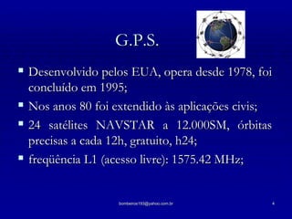 G.P.S. Desenvolvido pelos EUA, opera desde 1978, foi concluído em 1995; Nos anos 80 foi extendido às aplicações civis; 24 satélites NAVSTAR a 12.000SM, órbitas precisas a cada 12h, gratuito, h24; freqüência L1 (acesso livre): 1575.42 MHz; 