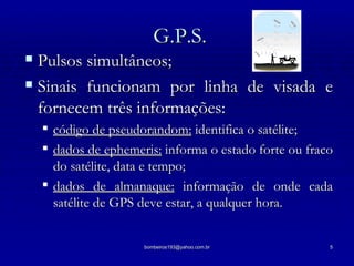 G.P.S. Pulsos simultâneos; Sinais funcionam por linha de visada e fornecem três informações: código de pseudorandom:  identifica o satélite; dados de ephemeris:  informa o estado forte ou fraco do satélite, data e tempo; dados de almanaque:  informação de onde cada satélite de GPS deve estar, a qualquer hora. 