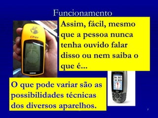 Funcionamento Passo 1 O aparelho envia sinais aos satélites e, ao recebê-los de volta, calcula sua posição na Terra; Passo 2 Pronto! Siga a seta. Assim, fácil, mesmo que a pessoa nunca tenha ouvido falar disso ou nem saiba o que é... O que pode variar são as possibilidades técnicas dos diversos aparelhos.  