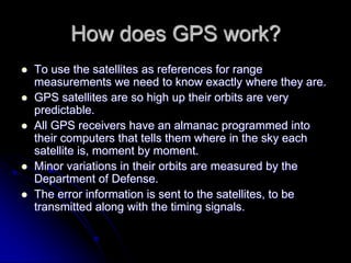 How does GPS work?
 To use the satellites as references for range
measurements we need to know exactly where they are.
 GPS satellites are so high up their orbits are very
predictable.
 All GPS receivers have an almanac programmed into
their computers that tells them where in the sky each
satellite is, moment by moment.
 Minor variations in their orbits are measured by the
Department of Defense.
 The error information is sent to the satellites, to be
transmitted along with the timing signals.
 