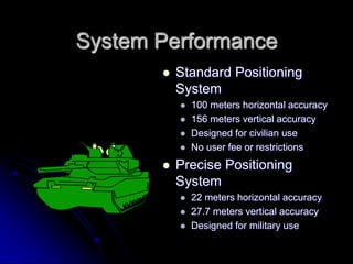 System Performance
 Standard Positioning
System
 100 meters horizontal accuracy
 156 meters vertical accuracy
 Designed for civilian use
 No user fee or restrictions
 Precise Positioning
System
 22 meters horizontal accuracy
 27.7 meters vertical accuracy
 Designed for military use
 