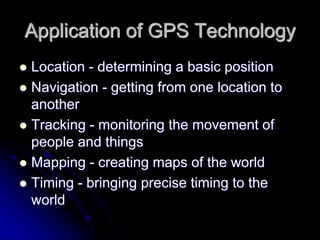 Application of GPS Technology
 Location - determining a basic position
 Navigation - getting from one location to
another
 Tracking - monitoring the movement of
people and things
 Mapping - creating maps of the world
 Timing - bringing precise timing to the
world
 