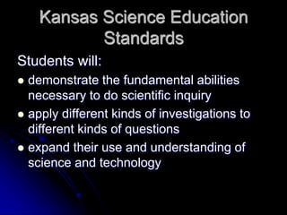 Kansas Science Education
Standards
Students will:
 demonstrate the fundamental abilities
necessary to do scientific inquiry
 apply different kinds of investigations to
different kinds of questions
 expand their use and understanding of
science and technology
 
