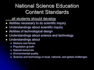 National Science Education
Content Standards
. . . all students should develop
 Abilities necessary to do scientific inquiry
 Understandings about scientific inquiry
 Abilities of technological design
 Understandings about science and technology
 Understandings about
 Motions and forces
 Population growth
 Natural resources
 Environmental quality
 Science and technology in local, national, and global challenges
 