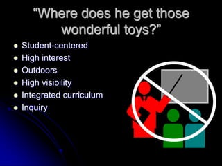 “Where does he get those
wonderful toys?”
 Student-centered
 High interest
 Outdoors
 High visibility
 Integrated curriculum
 Inquiry
 