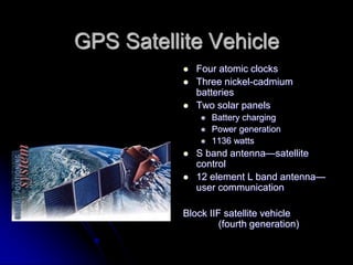 GPS Satellite Vehicle
 Four atomic clocks
 Three nickel-cadmium
batteries
 Two solar panels
 Battery charging
 Power generation
 1136 watts
 S band antenna—satellite
control
 12 element L band antenna—
user communication
Block IIF satellite vehicle
(fourth generation)
 