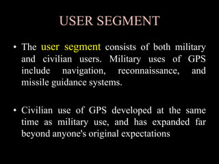 USER SEGMENT
• The user segment consists of both military
and civilian users. Military uses of GPS
include navigation, reconnaissance, and
missile guidance systems.
• Civilian use of GPS developed at the same
time as military use, and has expanded far
beyond anyone's original expectations
 