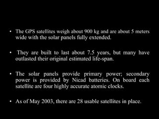 • The GPS satellites weigh about 900 kg and are about 5 meters
wide with the solar panels fully extended.
• They are built to last about 7.5 years, but many have
outlasted their original estimated life-span.
• The solar panels provide primary power; secondary
power is provided by Nicad batteries. On board each
satellite are four highly accurate atomic clocks.
• As of May 2003, there are 28 usable satellites in place.
 