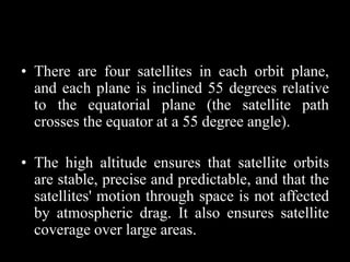 • There are four satellites in each orbit plane,
and each plane is inclined 55 degrees relative
to the equatorial plane (the satellite path
crosses the equator at a 55 degree angle).
• The high altitude ensures that satellite orbits
are stable, precise and predictable, and that the
satellites' motion through space is not affected
by atmospheric drag. It also ensures satellite
coverage over large areas.
 