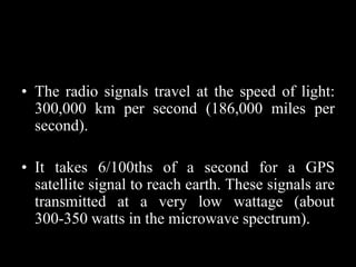 • The radio signals travel at the speed of light:
300,000 km per second (186,000 miles per
second).
• It takes 6/100ths of a second for a GPS
satellite signal to reach earth. These signals are
transmitted at a very low wattage (about
300-350 watts in the microwave spectrum).
 
