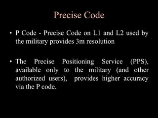 Precise Code
• P Code - Precise Code on L1 and L2 used by
the military provides 3m resolution
• The Precise Positioning Service (PPS),
available only to the military (and other
authorized users), provides higher accuracy
via the P code.
 
