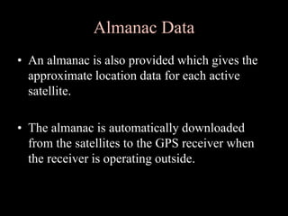 Almanac Data
• An almanac is also provided which gives the
approximate location data for each active
satellite.
• The almanac is automatically downloaded
from the satellites to the GPS receiver when
the receiver is operating outside.
 