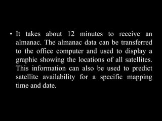 • It takes about 12 minutes to receive an
almanac. The almanac data can be transferred
to the office computer and used to display a
graphic showing the locations of all satellites.
This information can also be used to predict
satellite availability for a specific mapping
time and date.
 