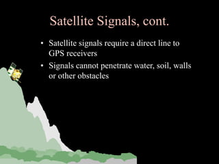 Satellite Signals, cont.
• Satellite signals require a direct line to
GPS receivers
• Signals cannot penetrate water, soil, walls
or other obstacles
 