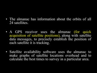• The almanac has information about the orbits of all
24 satellites.
• A GPS receiver uses the almanac (for quick
acquisition of satellite positions), along with satellite
data messages, to precisely establish the position of
each satellite it is tracking.
• Satellite availability software uses the almanac to
make graphs of satellite locations overhead and to
calculate the best times to survey in a particular area.
 
