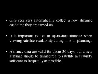 • GPS receivers automatically collect a new almanac
each time they are turned on.
• It is important to use an up-to-date almanac when
viewing satellite availability during mission planning.
• Almanac data are valid for about 30 days, but a new
almanac should be transferred to satellite availability
software as frequently as possible.
 