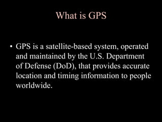 What is GPS
• GPS is a satellite-based system, operated
and maintained by the U.S. Department
of Defense (DoD), that provides accurate
location and timing information to people
worldwide.
 