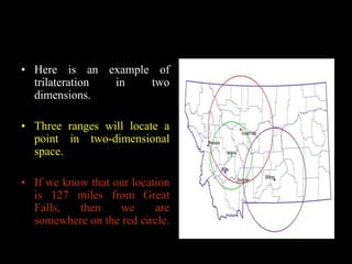 • Here is an example of
trilateration in two
dimensions.
• Three ranges will locate a
point in two-dimensional
space.
• If we know that our location
is 127 miles from Great
Falls, then we are
somewhere on the red circle.
 