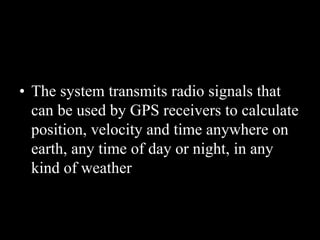 • The system transmits radio signals that
can be used by GPS receivers to calculate
position, velocity and time anywhere on
earth, any time of day or night, in any
kind of weather
 