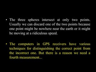 • The three spheres intersect at only two points.
Usually we can discard one of the two points because
one point might be nowhere near the earth or it might
be moving at a ridiculous speed.
• The computers in GPS receivers have various
techniques for distinguishing the correct point from
the incorrect one. But there is a reason we need a
fourth measurement...
 