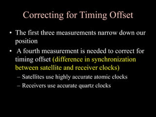 Correcting for Timing Offset
• The first three measurements narrow down our
position
• A fourth measurement is needed to correct for
timing offset (difference in synchronization
between satellite and receiver clocks)
– Satellites use highly accurate atomic clocks
– Receivers use accurate quartz clocks
 