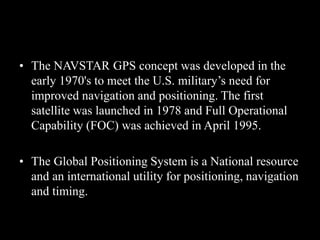 • The NAVSTAR GPS concept was developed in the
early 1970's to meet the U.S. military’s need for
improved navigation and positioning. The first
satellite was launched in 1978 and Full Operational
Capability (FOC) was achieved in April 1995.
• The Global Positioning System is a National resource
and an international utility for positioning, navigation
and timing.
 