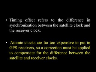 • Timing offset refers to the difference in
synchronization between the satellite clock and
the receiver clock.
• Atomic clocks are far too expensive to put in
GPS receivers, so a correction must be applied
to compensate for the difference between the
satellite and receiver clocks.
 