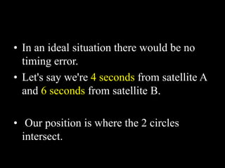 • In an ideal situation there would be no
timing error.
• Let's say we're 4 seconds from satellite A
and 6 seconds from satellite B.
• Our position is where the 2 circles
intersect.
 