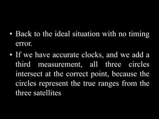 • Back to the ideal situation with no timing
error.
• If we have accurate clocks, and we add a
third measurement, all three circles
intersect at the correct point, because the
circles represent the true ranges from the
three satellites
 