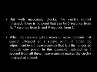 • But with inaccurate clocks, the circles cannot
intersect: there is no point that can be 5 seconds from
A, 7 seconds from B and 9 seconds from C.
• When the receiver gets a series of measurements that
cannot intersect at a single point, it finds the
adjustment to all measurements that lets the ranges go
through one point. In this example, subtracting 1
second from all three measurements makes the circles
intersect at a point.
 