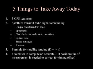 5 Things to Take Away Today
1. 3 GPS segments
2. Satellites transmit radio signals containing
– Unique pseudorandom code
– Ephemeris
– Clock behavior and clock corrections
– System time
– Status messages
– Almanac
3. Formula for satellite ranging (D = t ∙ v)
4. 4 satellites to compute an accurate 3-D position (the 4th
measurement is needed to correct for timing offset)
 