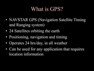 What is GPS?
• NAVSTAR GPS (Navigation Satellite Timing
and Ranging system)
• 24 Satellites orbiting the earth
• Positioning, navigation and timing
• Operates 24 hrs/day, in all weather
• Can be used for any application that requires
location information
 