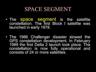 SPACE SEGMENT
• The space segment is the satellite
constellation. The first Block I satellite was
launched in early 1978.
• The 1986 Challenger disaster slowed the
GPS constellation development. In February
1989 the first Delta 2 launch took place. The
constellation is now fully operational and
consists of 24 or more satellites.
 