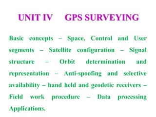 UNIT IV GPS SURVEYING
Basic concepts – Space, Control and User
segments – Satellite configuration – Signal
structure – Orbit determination and
representation – Anti-spoofing and selective
availability – hand held and geodetic receivers –
Field work procedure – Data processing
Applications.
 