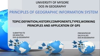 UNIVERSITY OF MYSORE
DOS IN GEOGRAPHY
PRINCIPLES OF GEOGRAPHIC INFORMATION SYSTEM
TOPIC:DEFINITION,HISTORY,COMPONENTS,TYPES,WORKING
PRINCIPLES AND APPLICATION OF GPS
SUBMITTED TO
DR.MINUTHA
DOS IN GEOGRAPHY
PRESENTED BY
SALIA ALIAS
DOS IN GEOGRAPHY
 