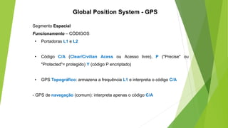Segmento Espacial
Funcionamento – CÓDIGOS
• Portadoras L1 e L2
• Código C/A (Clear/Civilian Acess ou Acesso livre), P ("Precise" ou
"Protected"= protegido) Y (código P encriptado)
• GPS Topográfico: armazena a frequência L1 e interpreta o código C/A
- GPS de navegação (comum): interpreta apenas o código C/A
Global Position System - GPS
 