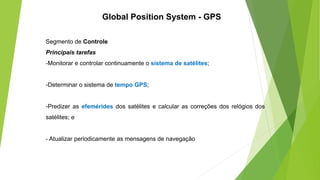 Segmento de Controle
Principais tarefas
-Monitorar e controlar continuamente o sistema de satélites;
-Determinar o sistema de tempo GPS;
-Predizer as efemérides dos satélites e calcular as correções dos relógios dos
satélites; e
- Atualizar periodicamente as mensagens de navegação
Global Position System - GPS
 