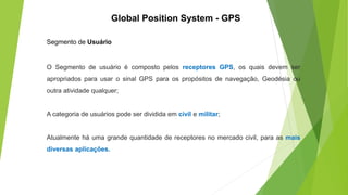 Segmento de Usuário
O Segmento de usuário é composto pelos receptores GPS, os quais devem ser
apropriados para usar o sinal GPS para os propósitos de navegação, Geodésia ou
outra atividade qualquer;
A categoria de usuários pode ser dividida em civil e militar;
Atualmente há uma grande quantidade de receptores no mercado civil, para as mais
diversas aplicações.
Global Position System - GPS
 