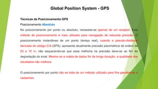 Técnicas de Posicionamento GPS
Posicionamento Absoluto
No posicionamento por ponto ou absoluto, necessita-se apenas de um receptor. Este
método de posicionamento é mais utilizado para navegação de reduzida precisão. O
posicionamento instantâneo de um ponto (tempo real), usando a pseudo-distância
derivada do código C/A (SPS), apresenta atualmente precisão planimétrica da ordem de
03 a 10 m, não esquecendo-se que essa melhoria na precisão deve-se ao fim da
degradação do sinal. Mesmo se a coleta de dados for de longa duração, a qualidade dos
resultados não melhora.
O posicionamento por ponto não se trata de um método utilizado para fins geodésicos e
cadastrais.
Global Position System - GPS
 