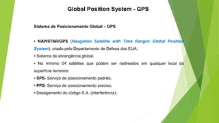 Global Position System - GPS
Sistema de Posicionamento Global – GPS
• NAVISTAR/GPS (Navgation Satellite with Time Rangin/ Global Position
System), criado pelo Departamento de Defesa dos EUA;
• Sistema de abrangência global;
• No mínimo 04 satélites que podem ser rastreados em qualquer local da
superfície terrestre;
• SPS- Serviço de posicionamento padrão;
• PPS- Serviço de posicionamento preciso;
• Desligamento do código S.A. (interferência);
 