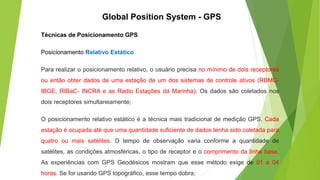 Técnicas de Posicionamento GPS
Posicionamento Relativo Estático
Para realizar o posicionamento relativo, o usuário precisa no mínimo de dois receptores
ou então obter dados de uma estação de um dos sistemas de controle ativos (RBMC-
IBGE, RIBaC- INCRA e as Radio Estações da Marinha). Os dados são coletados nos
dois receptores simultaneamente;
O posicionamento relativo estático é a técnica mais tradicional de medição GPS. Cada
estação é ocupada até que uma quantidade suficiente de dados tenha sido coletada para
quatro ou mais satélites. O tempo de observação varia conforme a quantidade de
satélites, as condições atmosféricas, o tipo de receptor e o comprimento da linha base.
As experiências com GPS Geodésicos mostram que esse método exige de 01 a 04
horas. Se for usando GPS topográfico, esse tempo dobra;
Global Position System - GPS
 
