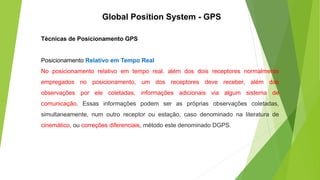 Técnicas de Posicionamento GPS
Posicionamento Relativo em Tempo Real
No posicionamento relativo em tempo real, além dos dois receptores normalmente
empregados no posicionamento, um dos receptores deve receber, além das
observações por ele coletadas, informações adicionais via algum sistema de
comunicação. Essas informações podem ser as próprias observações coletadas,
simultaneamente, num outro receptor ou estação, caso denominado na literatura de
cinemático, ou correções diferenciais, método este denominado DGPS.
Global Position System - GPS
 