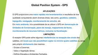 APLICAÇÕES
O GPS proporciona uma maior rapidez nos levantamentos e resultados de boa
qualidade conquistando assim diversas áreas, tais como, geodésia, cadastro,
topografia, navegação, monitoramento de veículos, etc.
Em meio ambiente, há a possibilidade de se utilizar o GPS em demarcação de
Unidades de Conservação, plano de manejo, mapeamento de fauna,
monitoramento de recursos hídricos, inclusive na fiscalização.
LIMITAÇÕES
O receptor GPS pode sofrer algumas interferências na recepção dos sinais dos
satélites, em locais que não possibilitam captar no mínimo quatro satélites ou ainda
pelo próprio alinhamento dos mesmos.
- Grutas e Cavernas;
- Vales e Vegetação densa;
- Edifício Elevados e Ambientes Fechados.
Global Position System - GPS
 