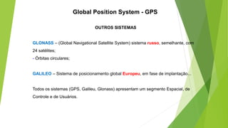 OUTROS SISTEMAS
GLONASS – (Global Navigational Satellite System) sistema russo, semelhante, com
24 satélites;
- Órbitas circulares;
GALILEO – Sistema de posicionamento global Europeu, em fase de implantação...
Todos os sistemas (GPS, Galileu, Glonass) apresentam um segmento Espacial, de
Controle e de Usuários.
Global Position System - GPS
 
