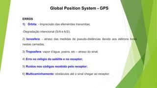 ERROS
1) Órbita: - Imprecisão das efemérides transmitas;
-Degradação intencional (S/A e A/S);
2) Ionosfera: - atraso das medidas de pseudo-distâncias devido aos elétrons livres
nestas camadas;
3) Troposfera: vapor d’água, poeira, etc – atraso do sinal;
4) Erro no relógio do satélite e no receptor;
5) Ruídos nos códigos recebido pelo receptor;
6) Multicaminhamento: obstáculos até o sinal chegar ao receptor.
Global Position System - GPS
 