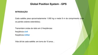 INTRODUÇÃO
Cada satélite pesa aproximadamente 1.000 kg e mede 8 m de comprimento (com
os painéis solares estendidos);
Transmitem ondas de rádio em 2 freqüências:
freqüência civil
freqüência militar
Vida útil de cada satélite: em torno de 10 anos...
Global Position System - GPS
 
