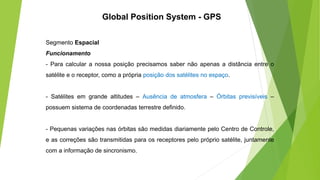 Segmento Espacial
Funcionamento
- Para calcular a nossa posição precisamos saber não apenas a distância entre o
satélite e o receptor, como a própria posição dos satélites no espaço.
- Satélites em grande altitudes – Ausência de atmosfera – Órbitas previsíveis –
possuem sistema de coordenadas terrestre definido.
- Pequenas variações nas órbitas são medidas diariamente pelo Centro de Controle,
e as correções são transmitidas para os receptores pelo próprio satélite, juntamente
com a informação de sincronismo.
Global Position System - GPS
 
