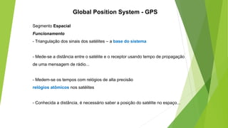 Segmento Espacial
Funcionamento
- Triangulação dos sinais dos satélites – a base do sistema
- Mede-se a distância entre o satélite e o receptor usando tempo de propagação
de uma mensagem de rádio...
- Medem-se os tempos com relógios de alta precisão
relógios atômicos nos satélites
- Conhecida a distância, é necessário saber a posição do satélite no espaço...
Global Position System - GPS
 